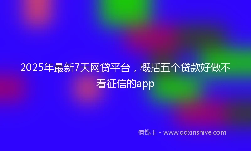 2025年最新7天网贷平台，概括五个贷款好做不看征信的app