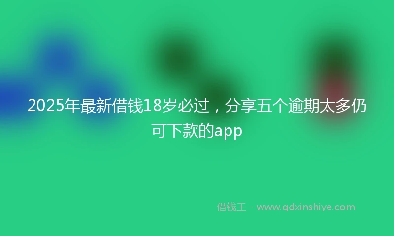 2025年最新借钱18岁必过，分享五个逾期太多仍可下款的app