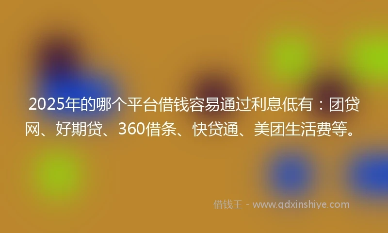2025年的哪个平台借钱容易通过利息低有：团贷网、好期贷、360借条、快贷通、美团生活费等。