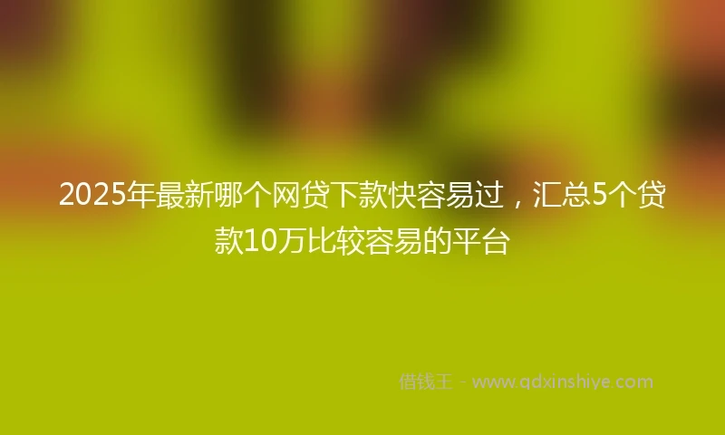 2025年最新哪个网贷下款快容易过，汇总5个贷款10万比较容易的平台