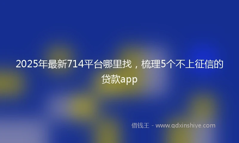 2025年最新714平台哪里找，梳理5个不上征信的贷款app