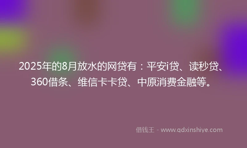 2025年的8月放水的网贷有：平安i贷、读秒贷、360借条、维信卡卡贷、中原消费金融等。