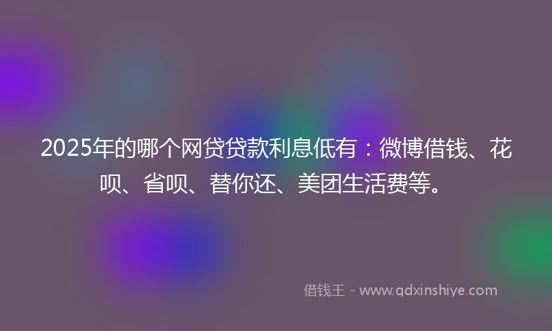 2025年的哪个网贷贷款利息低有：微博借钱、花呗、省呗、替你还、美团生活费等。