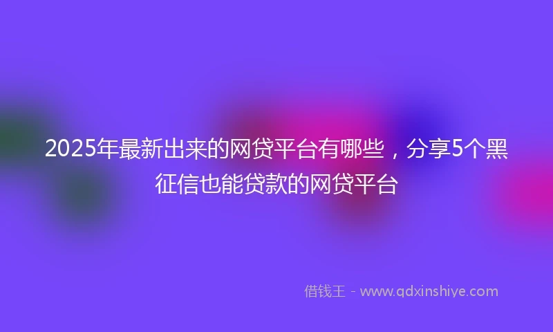 2025年最新出来的网贷平台有哪些，分享5个黑征信也能贷款的网贷平台