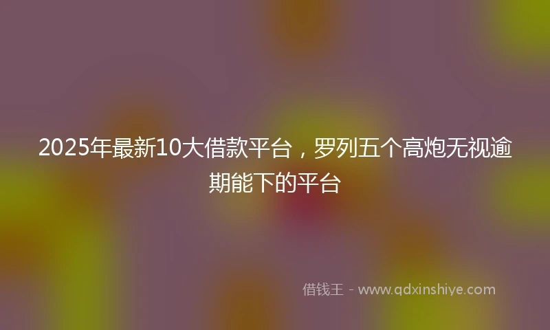 2025年最新10大借款平台，罗列五个高炮无视逾期能下的平台