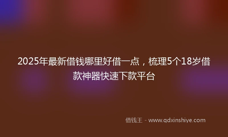 2025年最新借钱哪里好借一点，梳理5个18岁借款神器快速下款平台