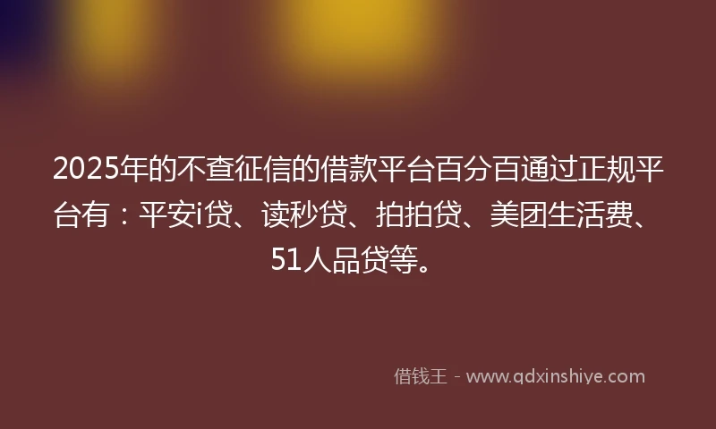 2025年的不查征信的借款平台百分百通过正规平台有：平安i贷、读秒贷、拍拍贷、美团生活费、51人品贷等。