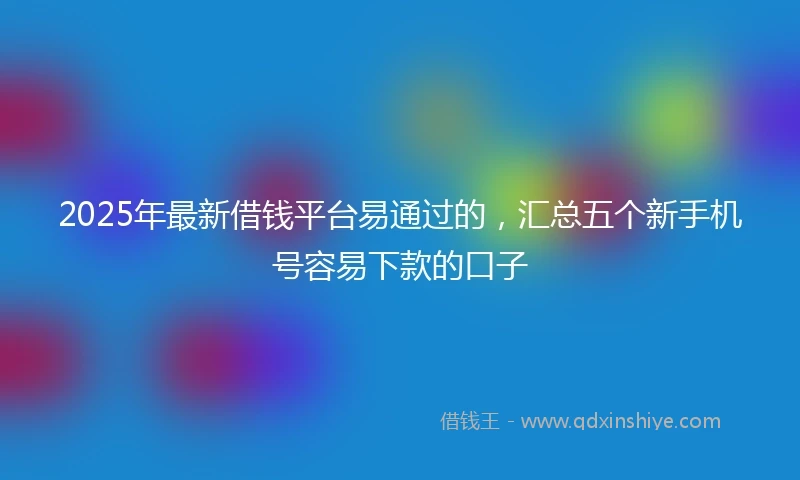 2025年最新借钱平台易通过的，汇总五个新手机号容易下款的口子