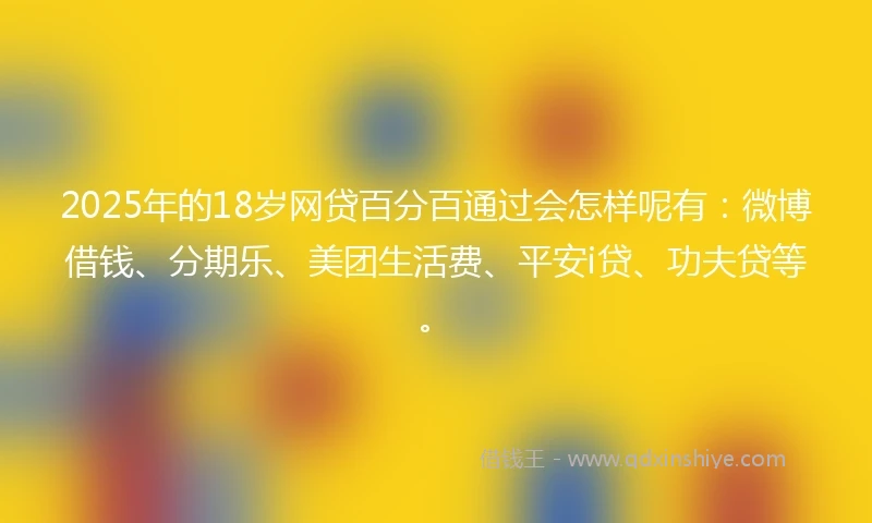 2025年的18岁网贷百分百通过会怎样呢有：微博借钱、分期乐、美团生活费、平安i贷、功夫贷等。
