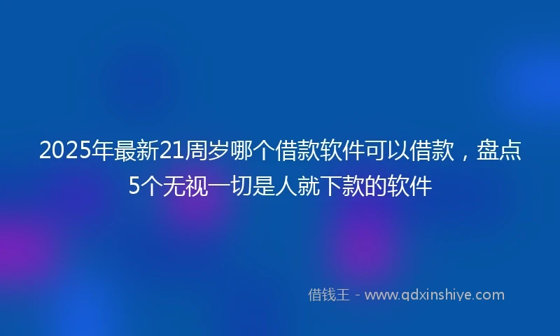 2025年最新21周岁哪个借款软件可以借款，盘点5个无视一切是人就下款的软件