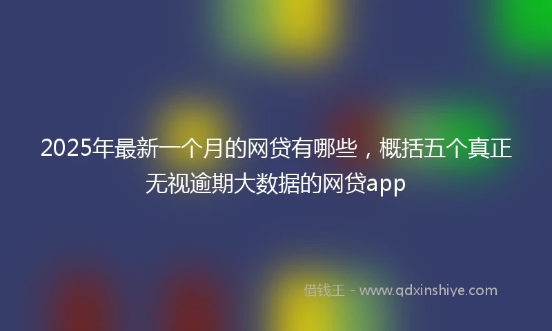 2025年最新一个月的网贷有哪些，概括五个真正无视逾期大数据的网贷app