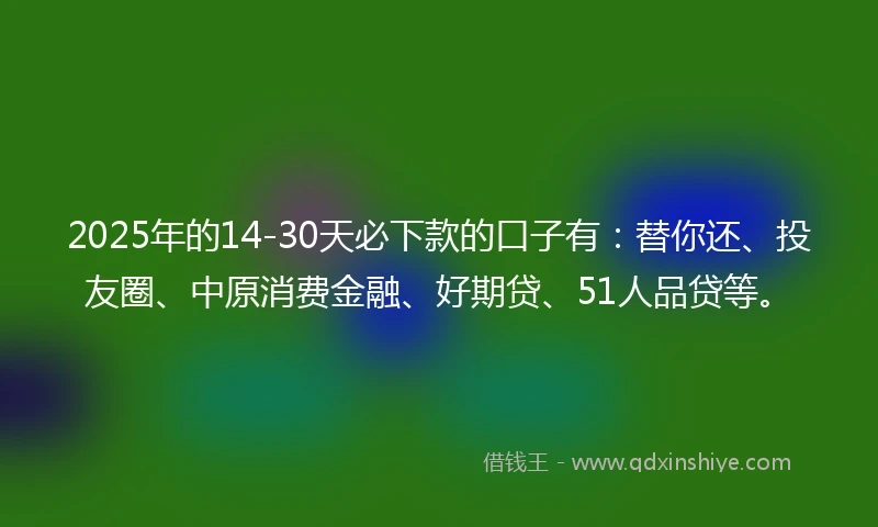2025年的14-30天必下款的口子有：替你还、投友圈、中原消费金融、好期贷、51人品贷等。