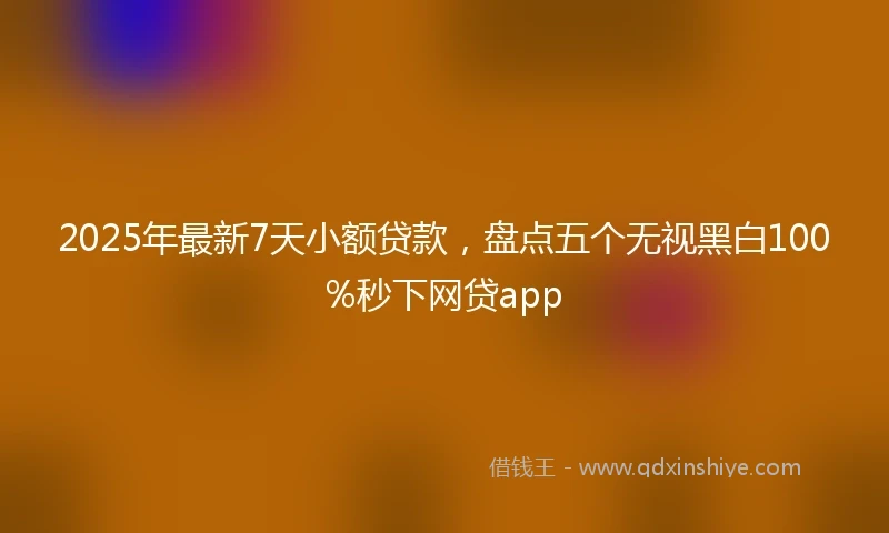 2025年最新7天小额贷款，盘点五个无视黑白100%秒下网贷app