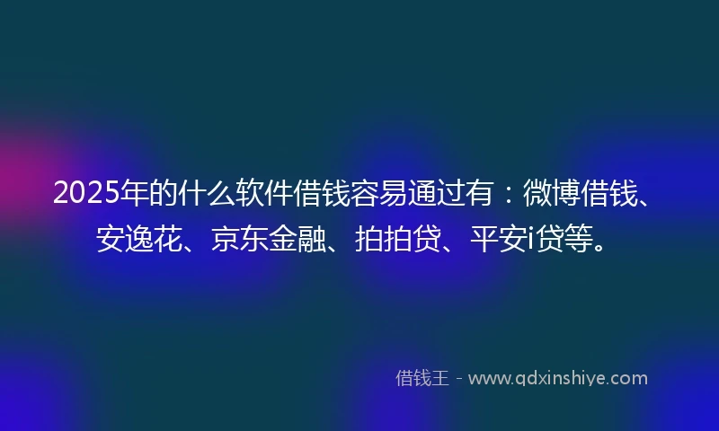2025年的什么软件借钱容易通过有：微博借钱、安逸花、京东金融、拍拍贷、平安i贷等。