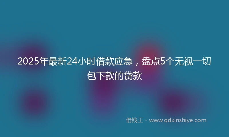 2025年最新24小时借款应急，盘点5个无视一切包下款的贷款