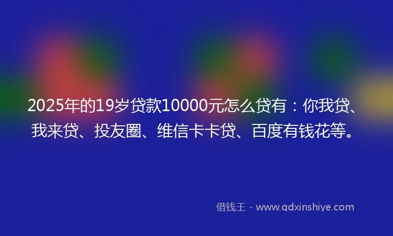 2025年的19岁贷款10000元怎么贷有：你我贷、我来贷、投友圈、维信卡卡贷、百度有钱花等。