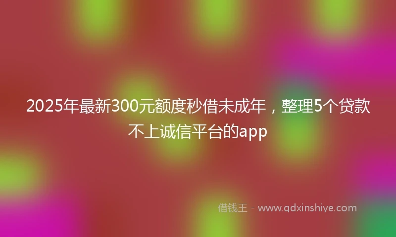 2025年最新300元额度秒借未成年，整理5个贷款不上诚信平台的app