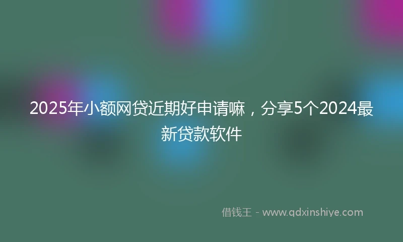 2025年小额网贷近期好申请嘛，分享5个2024最新贷款软件