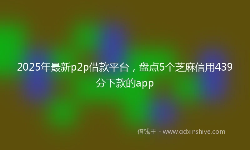 2025年最新p2p借款平台，盘点5个芝麻信用439分下款的app