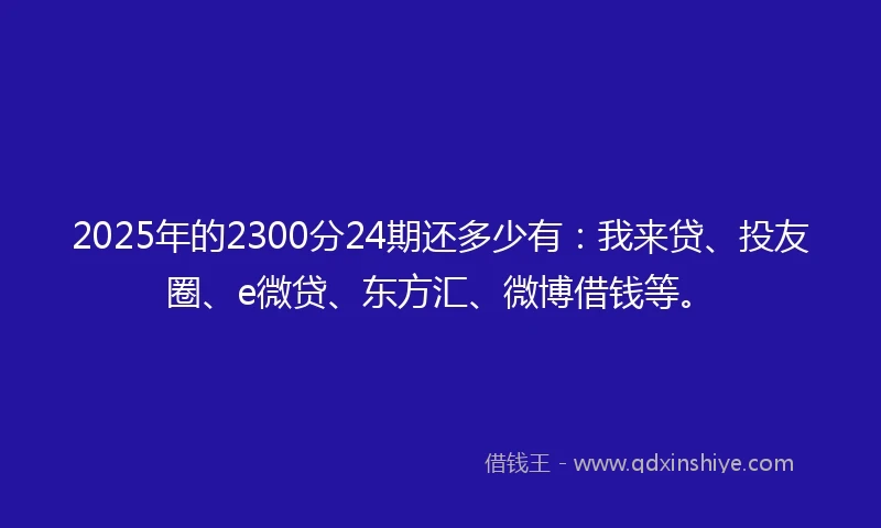 2025年的2300分24期还多少有：我来贷、投友圈、e微贷、东方汇、微博借钱等。