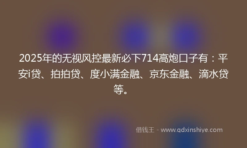 2025年的无视风控最新必下714高炮口子有：平安i贷、拍拍贷、度小满金融、京东金融、滴水贷等。