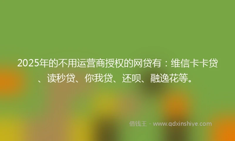 2025年的不用运营商授权的网贷有：维信卡卡贷、读秒贷、你我贷、还呗、融逸花等。