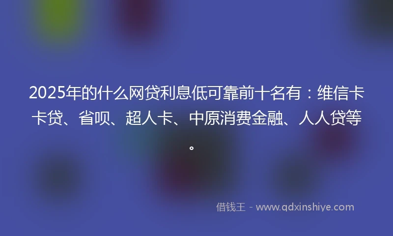 2025年的什么网贷利息低可靠前十名有：维信卡卡贷、省呗、超人卡、中原消费金融、人人贷等。
