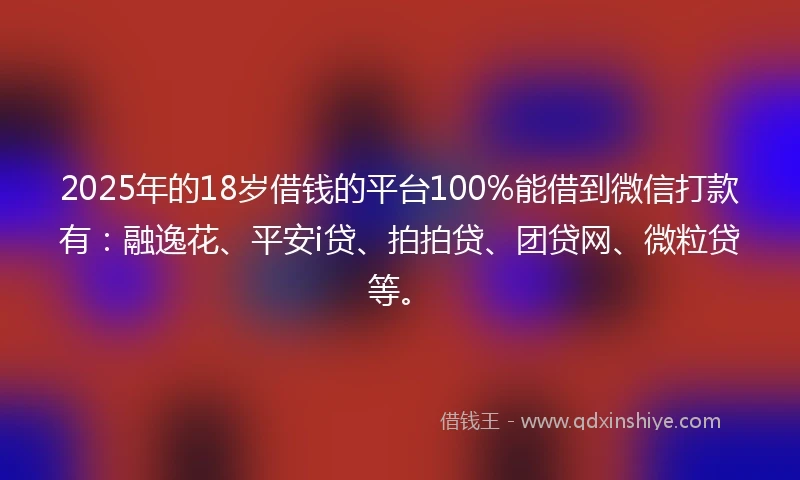 2025年的18岁借钱的平台100%能借到微信打款有：融逸花、平安i贷、拍拍贷、团贷网、微粒贷等。