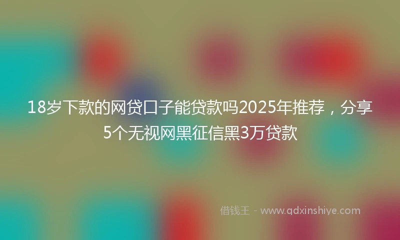 18岁下款的网贷口子能贷款吗2025年推荐，分享5个无视网黑征信黑3万贷款