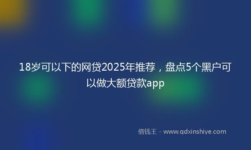 18岁可以下的网贷2025年推荐，盘点5个黑户可以做大额贷款app