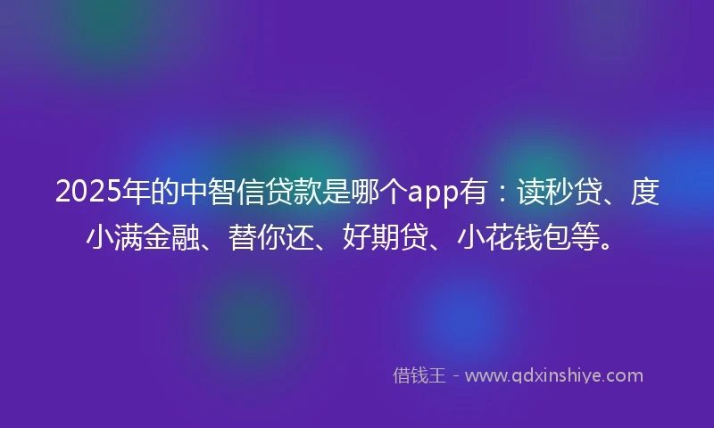 2025年的中智信贷款是哪个app有：读秒贷、度小满金融、替你还、好期贷、小花钱包等。