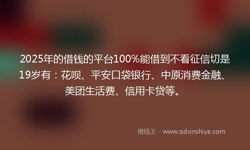 2025年的借钱的平台100%能借到不看征信切是19岁有：花呗、平安口袋银行、中原消费金融、美团生活费、信用卡贷等。