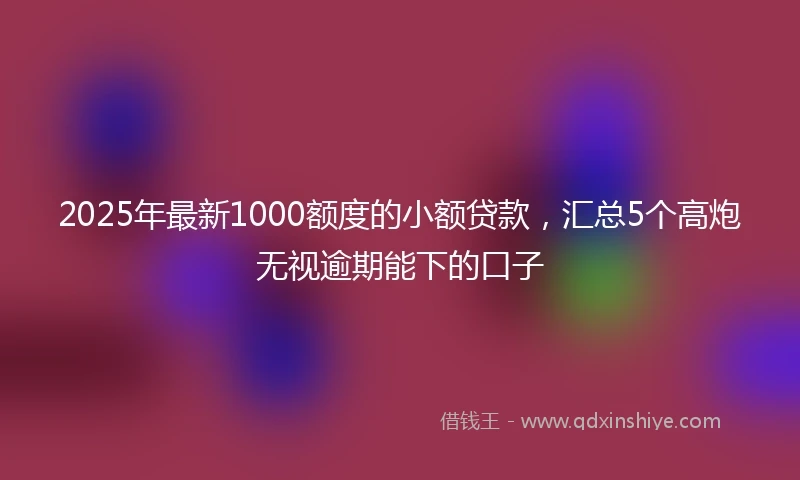 2025年最新1000额度的小额贷款，汇总5个高炮无视逾期能下的口子