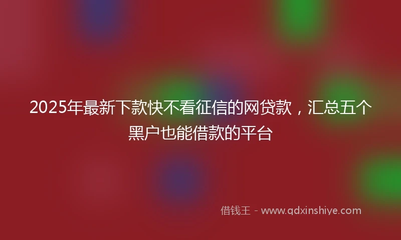 2025年最新下款快不看征信的网贷款，汇总五个黑户也能借款的平台