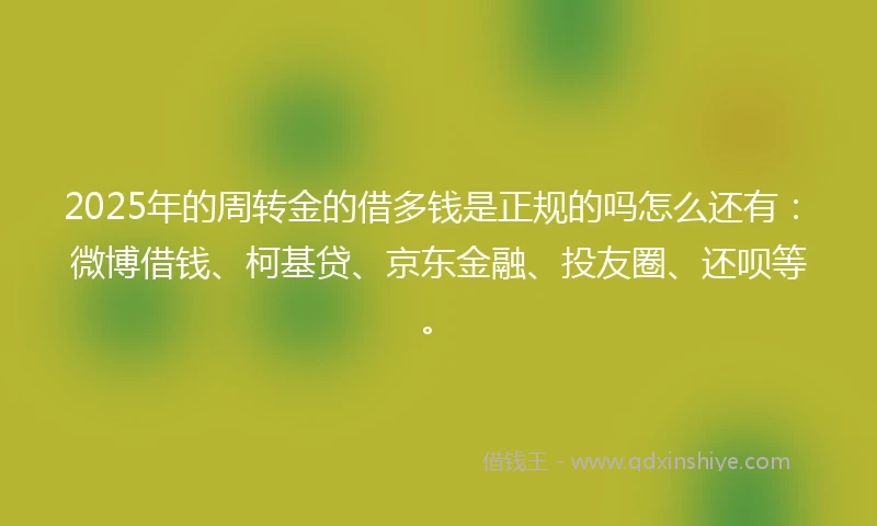 2025年的周转金的借多钱是正规的吗怎么还有：微博借钱、柯基贷、京东金融、投友圈、还呗等。