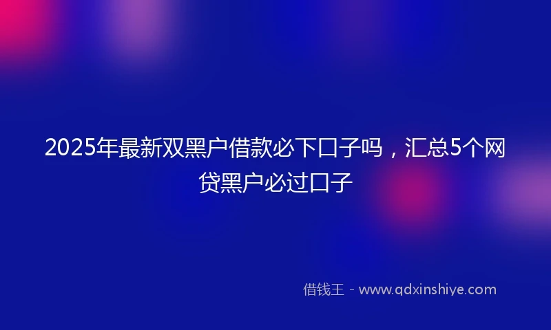 2025年最新双黑户借款必下口子吗，汇总5个网贷黑户必过口子