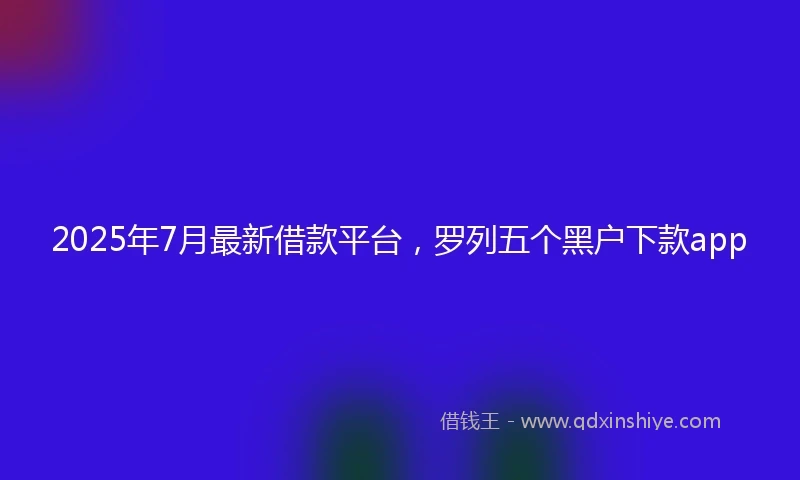 2025年7月最新借款平台，罗列五个黑户下款app