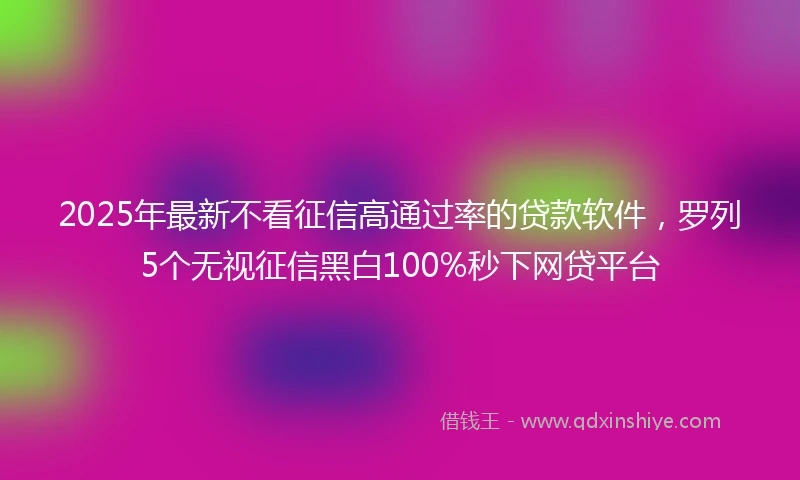2025年最新不看征信高通过率的贷款软件，罗列5个无视征信黑白100%秒下网贷平台