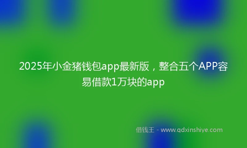 2025年小金猪钱包app最新版，整合五个APP容易借款1万块的app