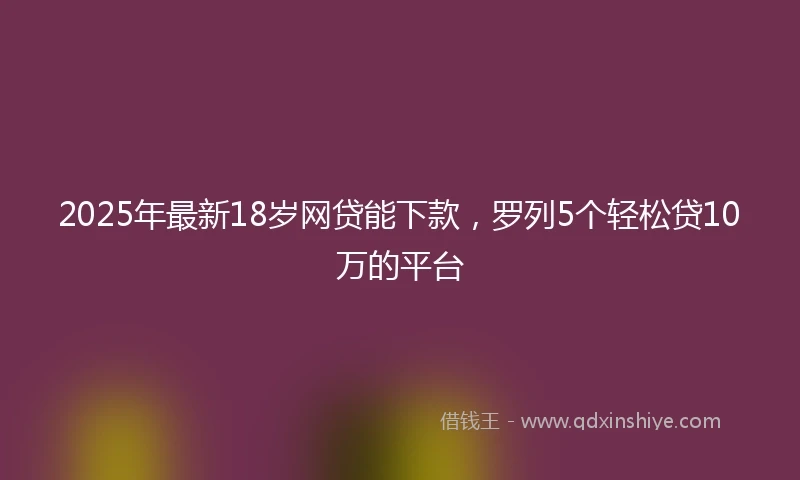 2025年最新18岁网贷能下款，罗列5个轻松贷10万的平台