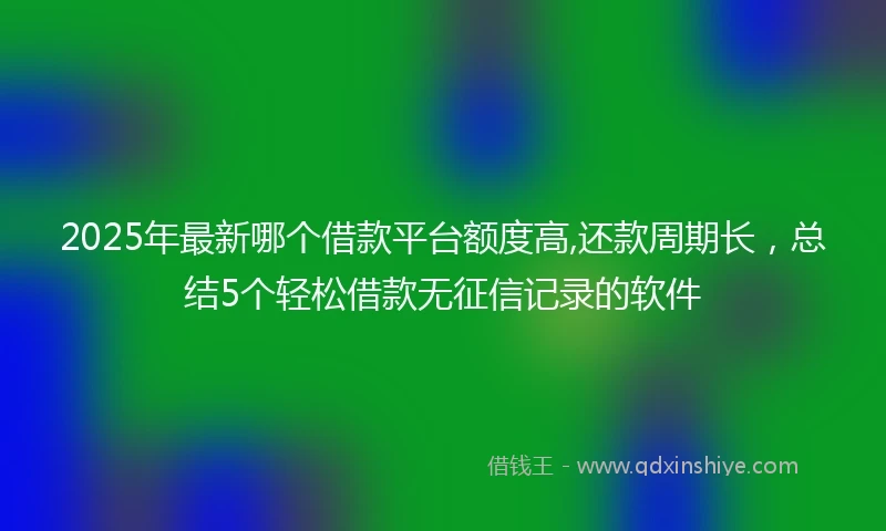 2025年最新哪个借款平台额度高,还款周期长，总结5个轻松借款无征信记录的软件
