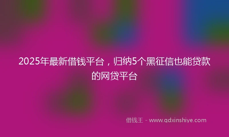 2025年最新借钱平台，归纳5个黑征信也能贷款的网贷平台