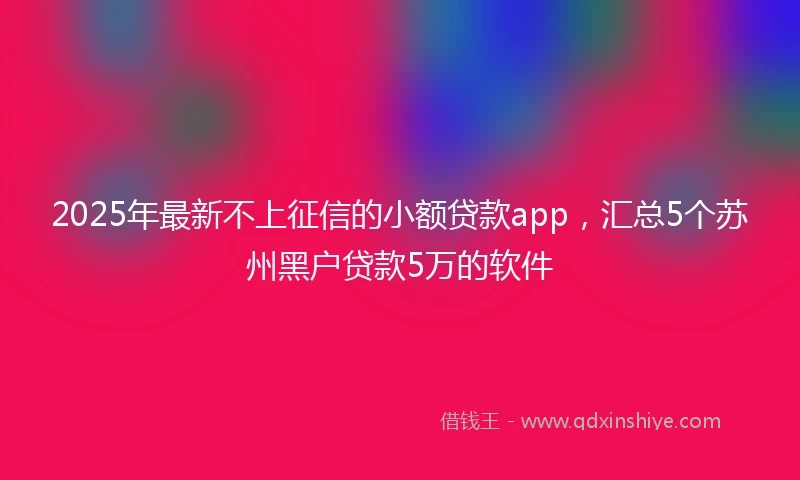 2025年最新不上征信的小额贷款app，汇总5个苏州黑户贷款5万的软件