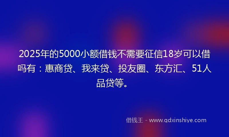 2025年的5000小额借钱不需要征信18岁可以借吗有：惠商贷、我来贷、投友圈、东方汇、51人品贷等。