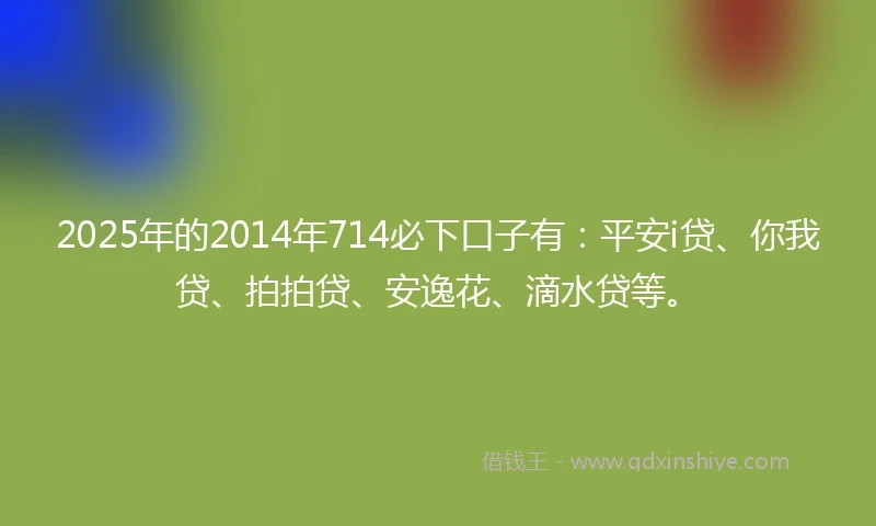 2025年的2014年714必下口子有：平安i贷、你我贷、拍拍贷、安逸花、滴水贷等。