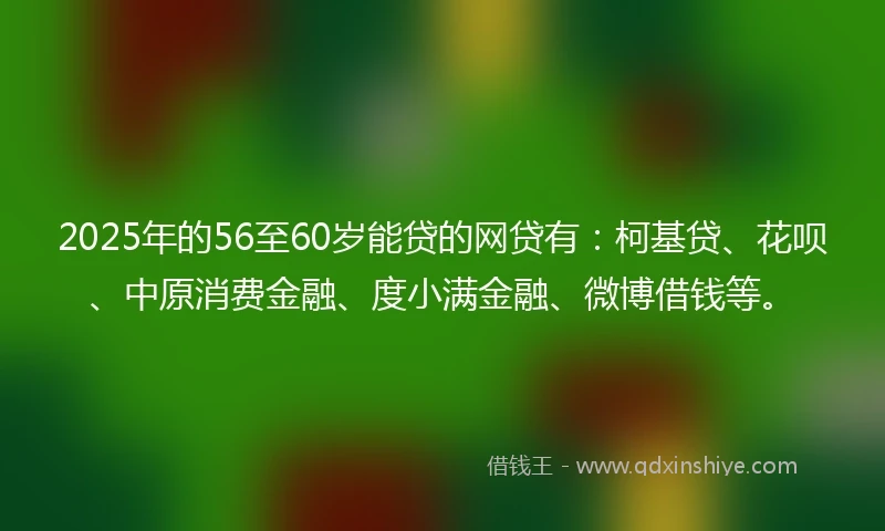 2025年的56至60岁能贷的网贷有：柯基贷、花呗、中原消费金融、度小满金融、微博借钱等。