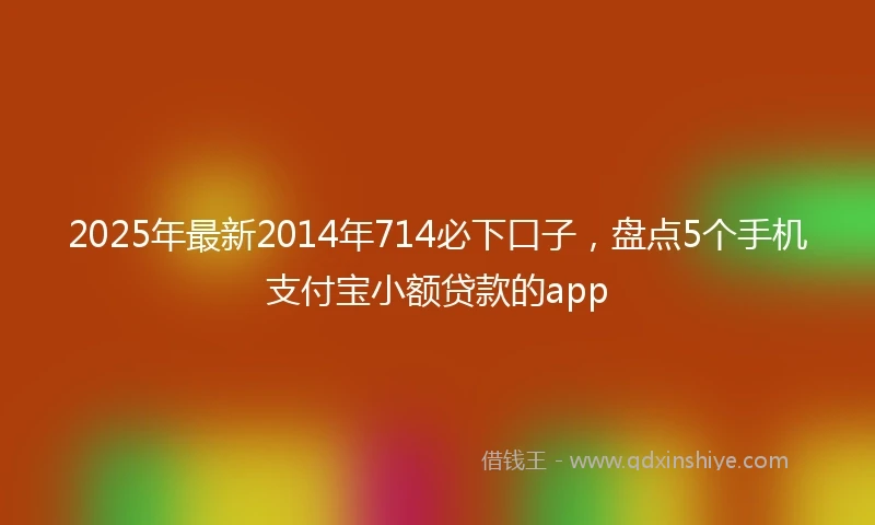 2025年最新2014年714必下口子，盘点5个手机支付宝小额贷款的app