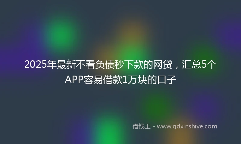 2025年最新不看负债秒下款的网贷，汇总5个APP容易借款1万块的口子