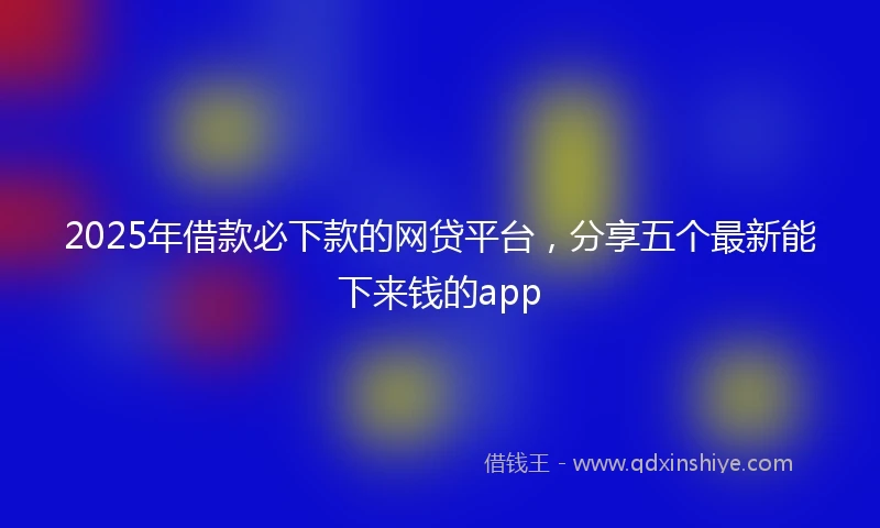 2025年借款必下款的网贷平台，分享五个最新能下来钱的app