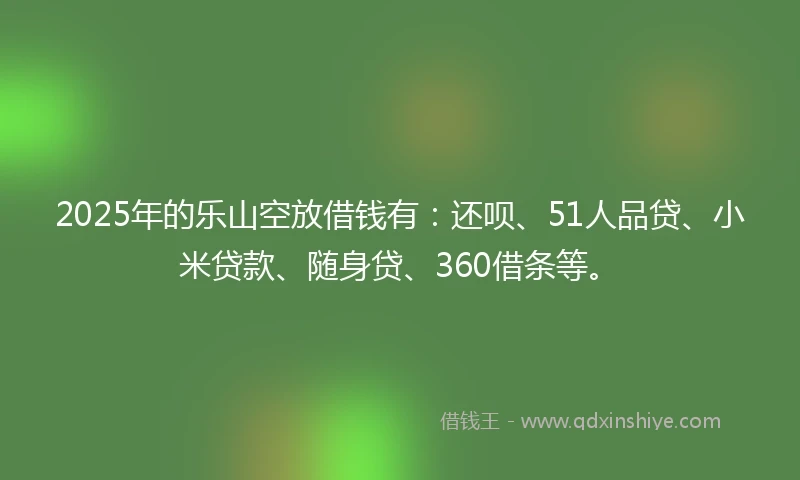 2025年的乐山空放借钱有：还呗、51人品贷、小米贷款、随身贷、360借条等。